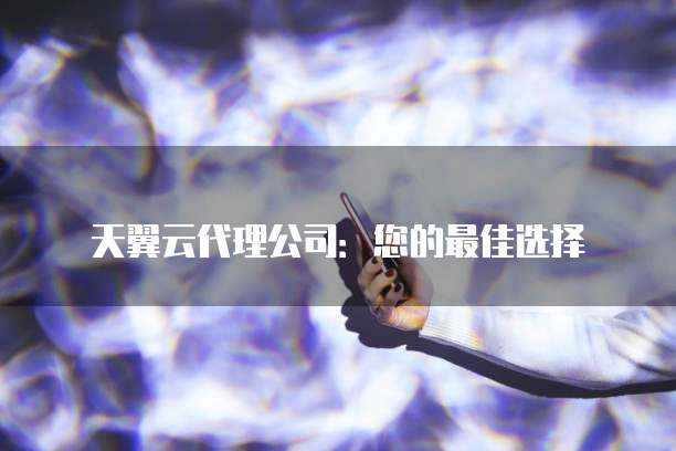 天翼云代理公司：您的最佳选择