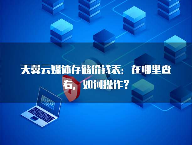天翼云媒体存储价钱表:在哪里查看,如何操作?