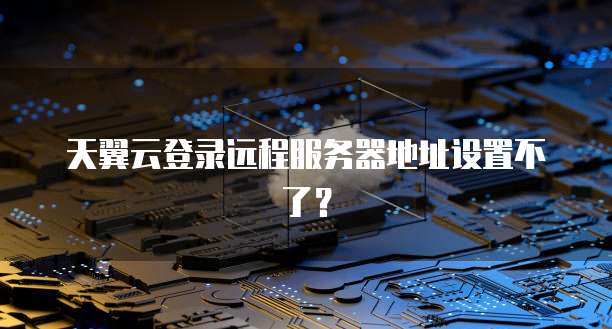 天翼云登录远程服务器地址设置不了?