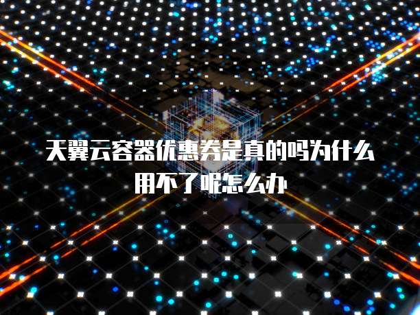 天翼云容器优惠券是真的吗为什么用不了呢怎么办