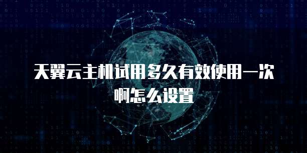 天翼云主机试用多久有效使用一次啊怎么设置