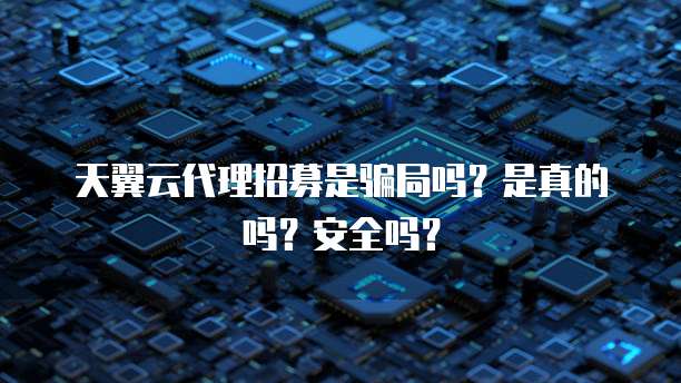 天翼云代理招募是骗局吗?是真的吗?安全吗?