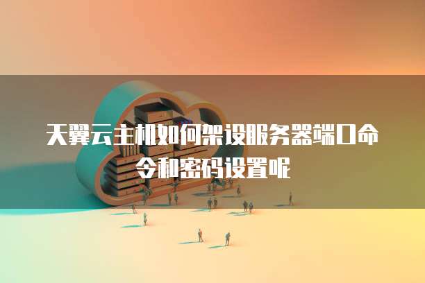天翼云主机如何架设服务器端口命令和密码设置呢