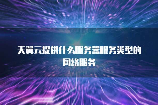 天翼云提供什么服务器服务类型的网络服务
