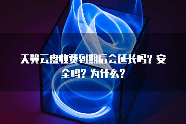 天翼云盘收费到期后会延长吗?安全吗?为什么?