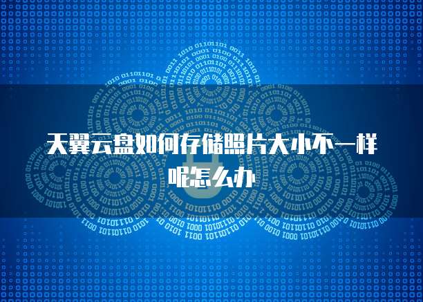 天翼云盘如何存储照片大小不一样呢怎么办