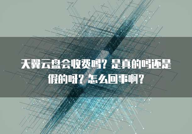 天翼云盘会收费吗?是真的吗还是假的呀?怎么回事啊?