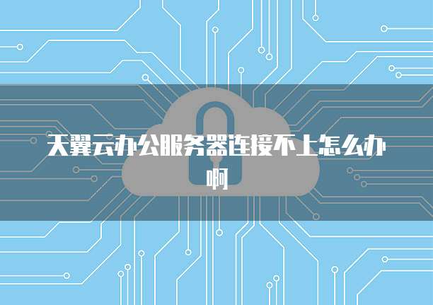 天翼云办公服务器连接不上怎么办啊