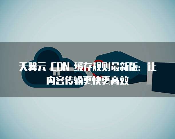 天翼云 CDN 缓存规则最新版:让内容传输更快更高效
