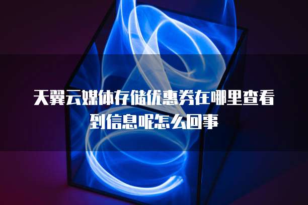 天翼云媒体存储优惠券在哪里查看到信息呢怎么回事