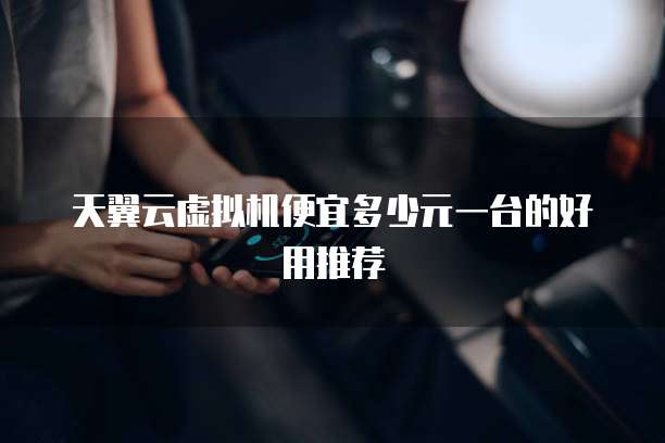 天翼云虚拟机便宜多少元一台的好用推荐