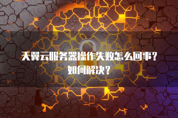 天翼云服务器操作失败怎么回事?如何解决?