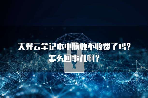 天翼云笔记本电脑收不收费了吗?怎么回事儿啊?