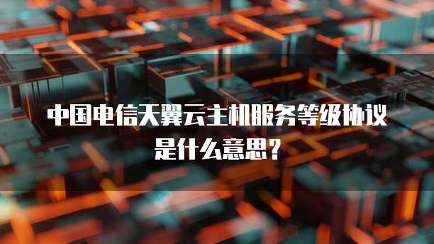 中国电信天翼云主机服务等级协议是什么意思？