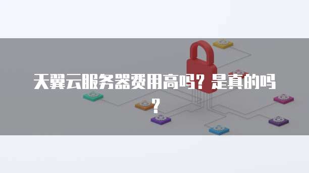 天翼云服务器费用高吗?是真的吗?