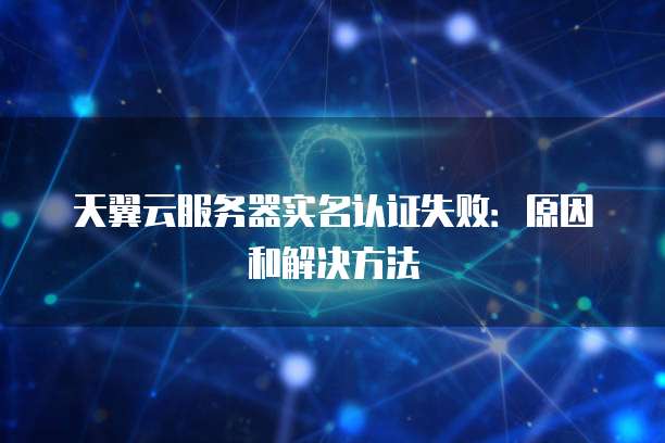 天翼云服务器实名认证失败：原因和解决方法