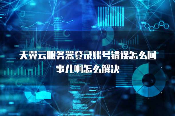 天翼云服务器登录账号错误怎么回事儿啊怎么解决