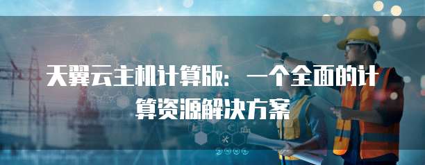天翼云主机计算版:一个全面的计算资源解决方案