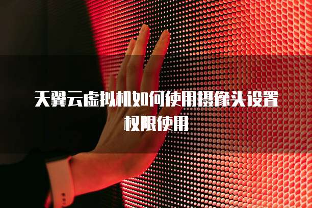 天翼云虚拟机如何使用摄像头设置权限使用