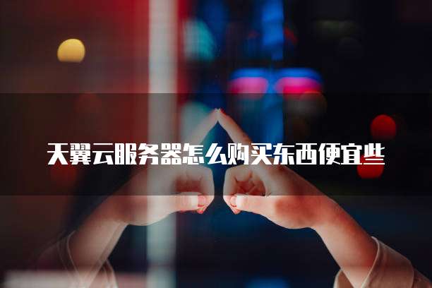 天翼云服务器怎么购买东西便宜些