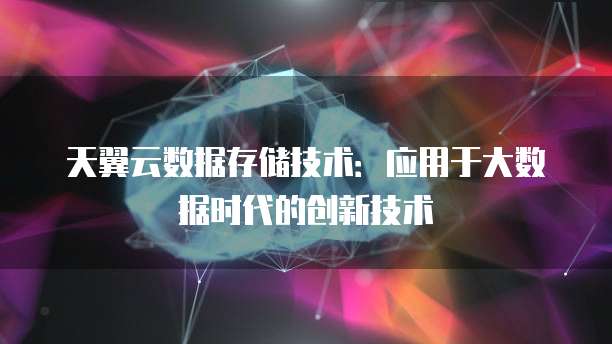 天翼云数据存储技术:应用于大数据时代的创新技术