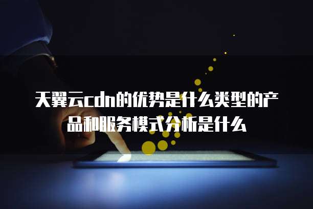 天翼云cdn的优势是什么类型的产品和服务模式分析是什么