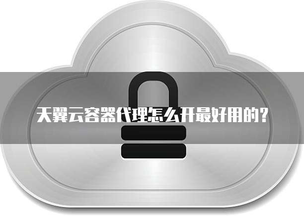 天翼云容器代理怎么开最好用的？