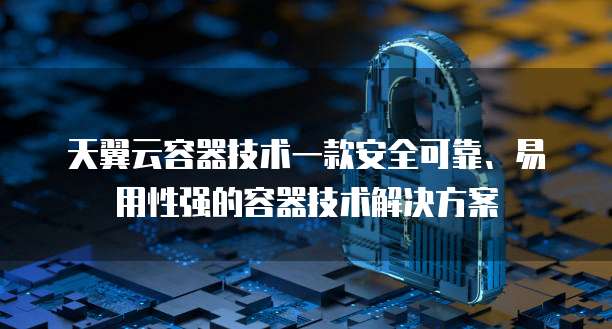 天翼云容器技术一款安全可靠、易用性强的容器技术解决方案