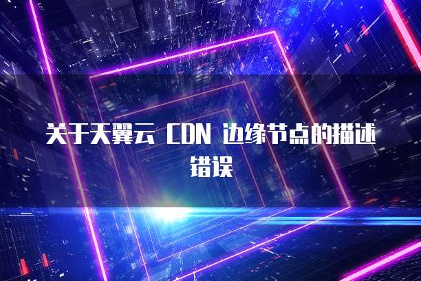关于天翼云 CDN 边缘节点的描述错误