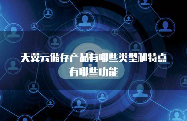 天翼云储存产品有哪些类型和特点有哪些功能