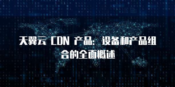 天翼云 CDN 产品:设备和产品组合的全面概述
