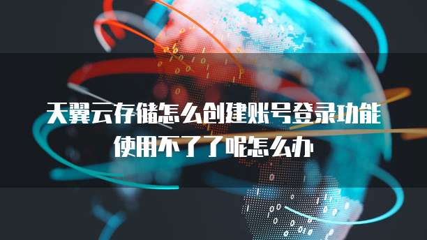天翼云存储怎么创建账号登录功能使用不了了呢怎么办
