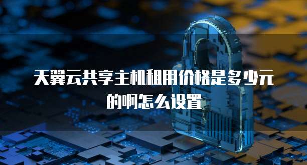 天翼云共享主机租用价格是多少元的啊怎么设置
