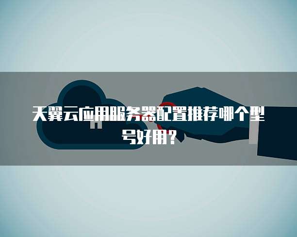 天翼云应用服务器配置推荐哪个型号好用?