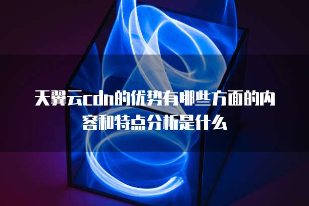 天翼云cdn的优势有哪些方面的内容和特点分析是什么