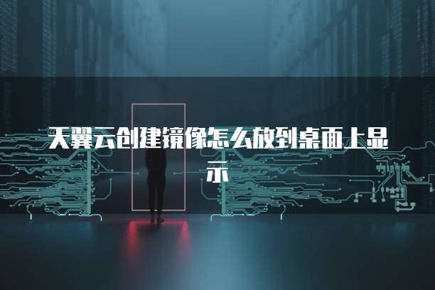 天翼云创建镜像怎么放到桌面上显示