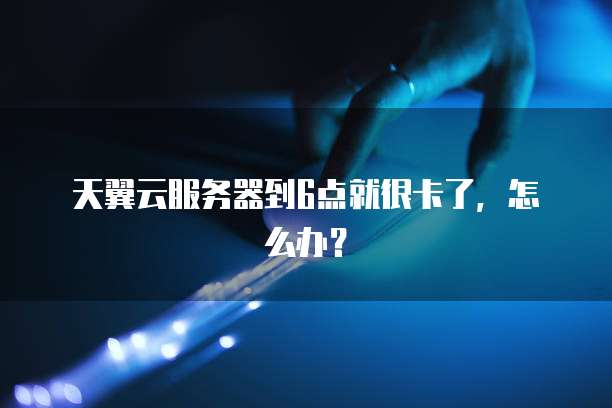 天翼云服务器到6点就很卡了,怎么办?