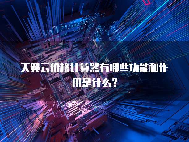 天翼云价格计算器有哪些功能和作用是什么？