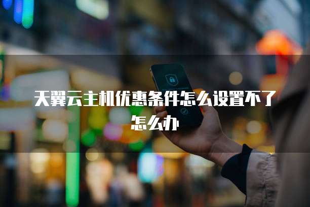 天翼云主机优惠条件怎么设置不了怎么办