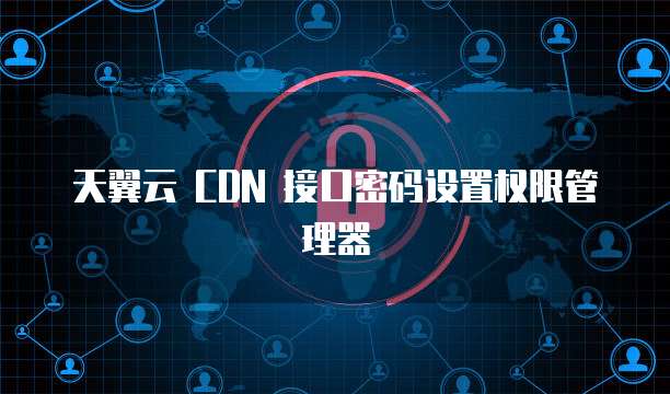 天翼云 CDN 接口密码设置权限管理器