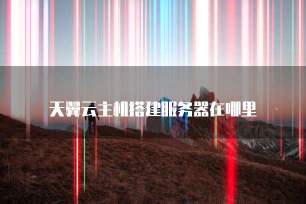 天翼云主机搭建服务器在哪里