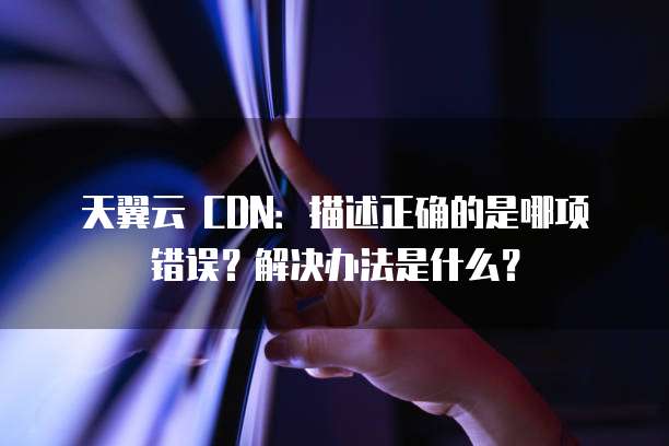 天翼云 CDN:描述正确的是哪项错误?解决办法是什么?