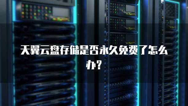天翼云盘存储是否永久免费了怎么办?