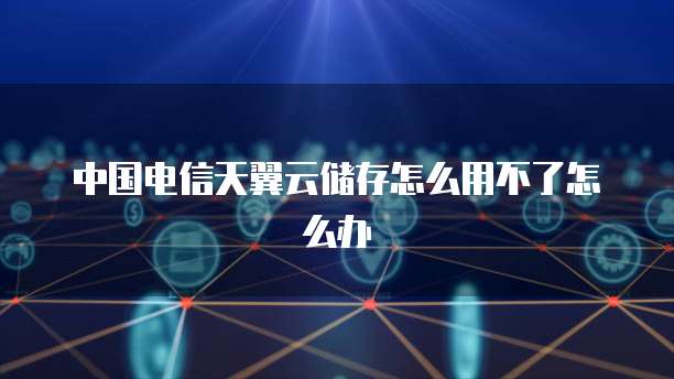 中国电信天翼云储存怎么用不了怎么办