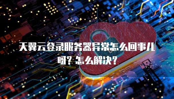 天翼云登录服务器异常怎么回事儿呀?怎么解决?