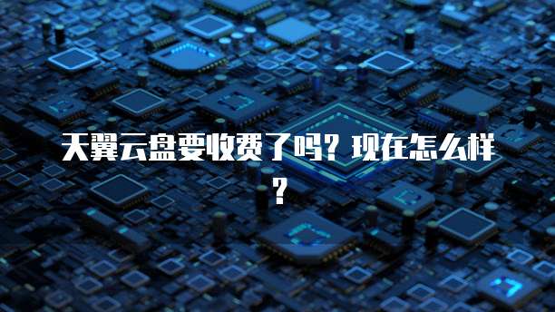 天翼云盘要收费了吗?现在怎么样?