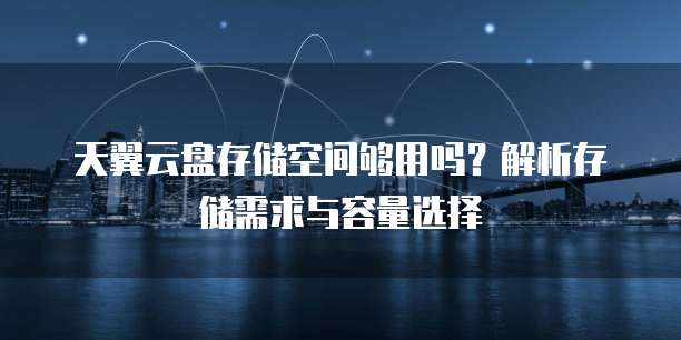 天翼云盘存储空间够用吗?解析存储需求与容量选择