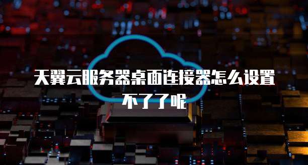 天翼云服务器桌面连接器怎么设置不了了呢