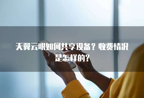 天翼云眼如何共享设备?收费情况是怎样的?