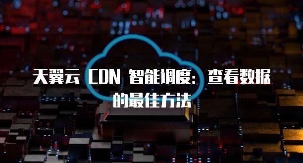 天翼云 CDN 智能调度:查看数据的最佳方法